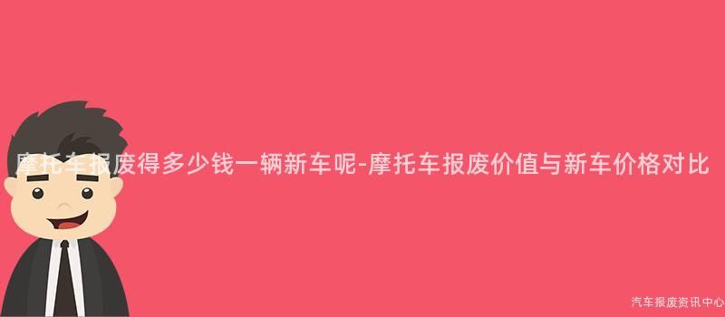 摩托车报废得多少钱一辆新车呢-摩托车报废价值与新车价格对比