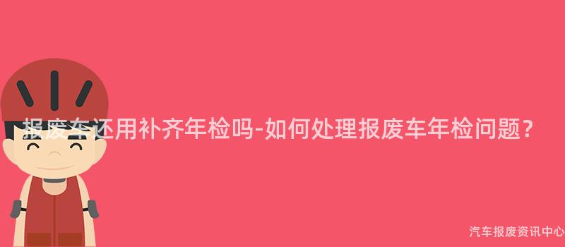 报废车还用补齐年检吗-如何处理报废车年检问题？