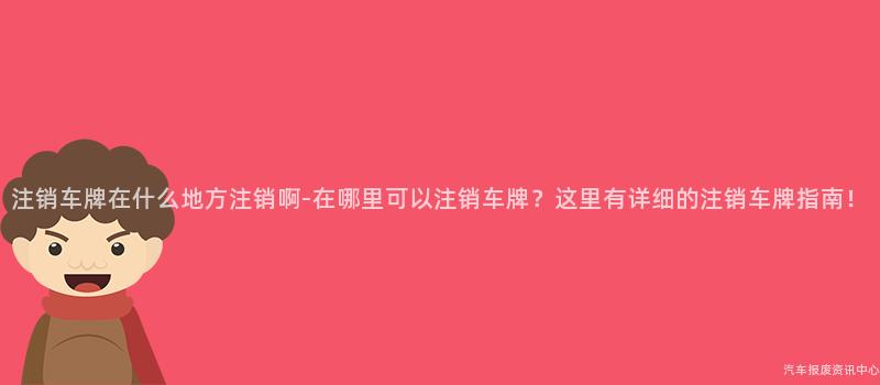 注销车牌在什么地方注销啊-在哪里可以注销车牌？这里有详细的注销车牌指南！