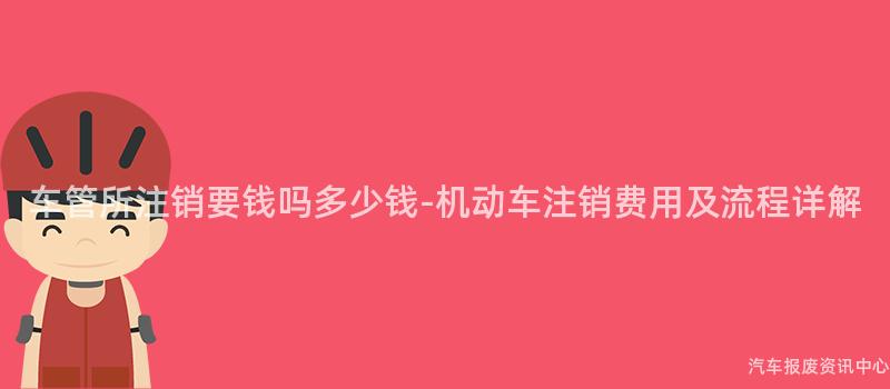 车管所注销要钱吗多少钱-机动车注销费用及流程详解