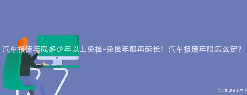 汽车报废年限多少年以上免检-免检年限再延长！汽车报废年限怎么定？