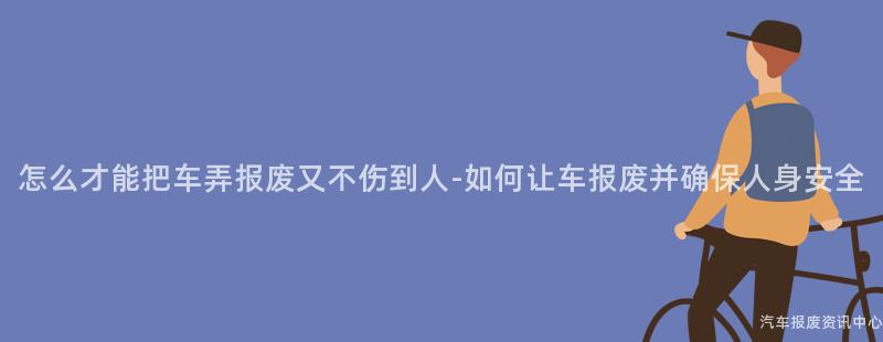 怎么才能把车弄报废又不伤到人-如何让车报废并确保人身安全