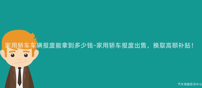 家用轿车车辆报废能拿到多少钱-家用轿车报废出售，换取高额补贴！