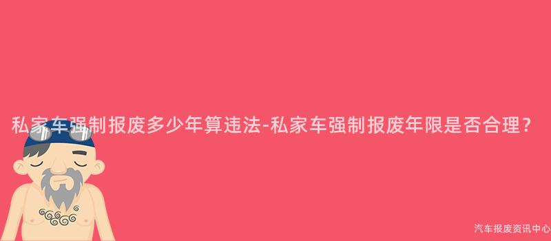 私家车强制报废多少年算违法-私家车强制报废年限是否合理？