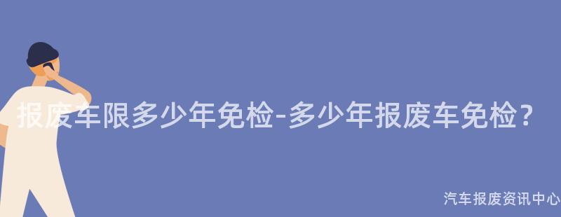 报废车限多少年免检-多少年报废车免检？