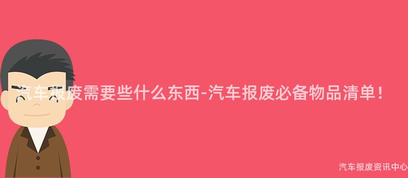 汽车报废需要些什么东西-汽车报废必备物品清单！
