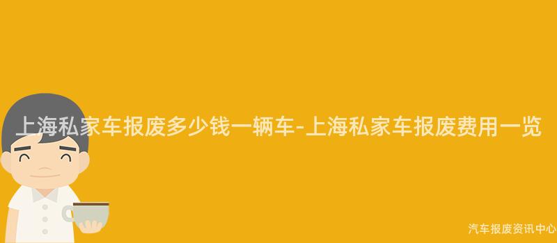 上海私家车报废多少钱一辆车-上海私家车报废费用一览