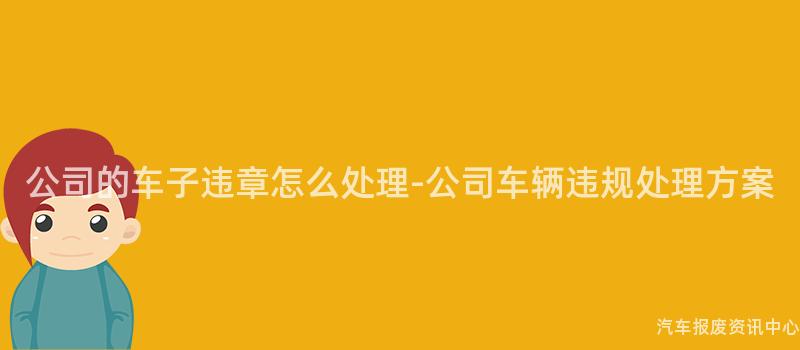 公司的车子违章怎么处理-公司车辆违规处理方案