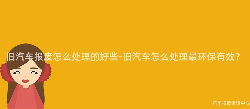 旧汽车报废怎么处理的好些-旧汽车怎么处理最环保有效？