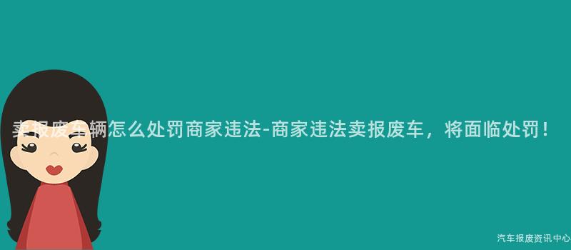 卖报废车辆怎么处罚商家违法-商家违法卖报废车，将面临处罚！