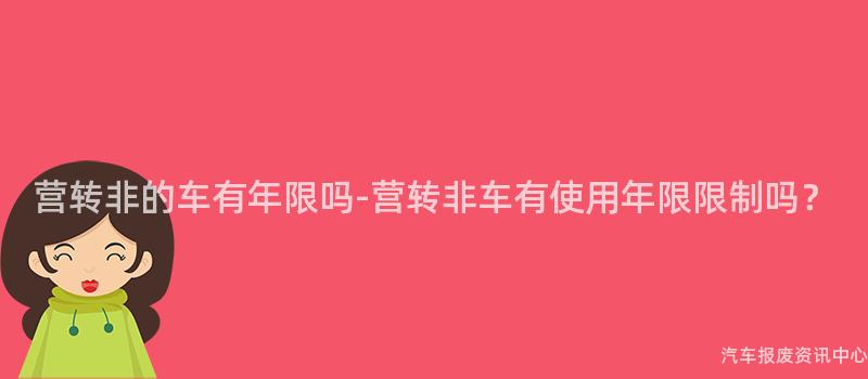 营转非的车有年限吗-营转非车有使用年限限制吗？