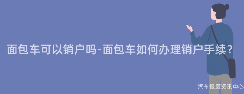 面包车可以销户吗-面包车如何办理销户手续？