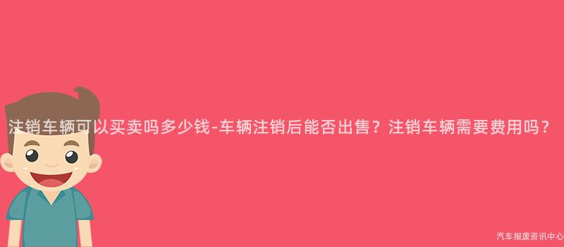 注销车辆可以买卖吗多少钱-车辆注销后能否出售？注销车辆需要费用吗？