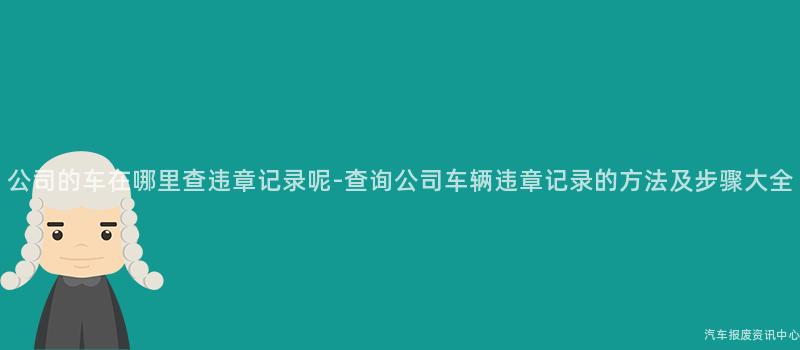 公司的车在哪里查违章记录呢-查询公司车辆违章记录的方法及步骤大全