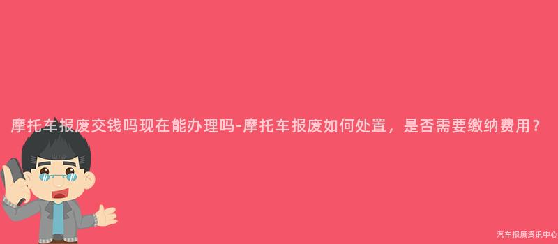 摩托车报废交钱吗现在能办理吗-摩托车报废如何处置，是否需要缴纳费用？