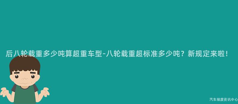 后八轮载重多少吨算超重车型-八轮载重超标准多少吨？新规定来啦！