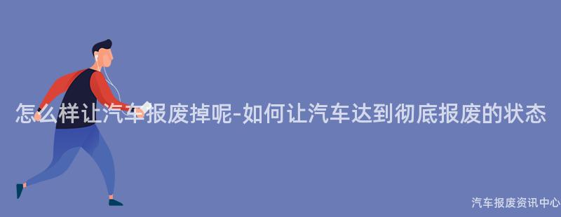 怎么样让汽车报废掉呢-如何让汽车达到彻底报废的状态