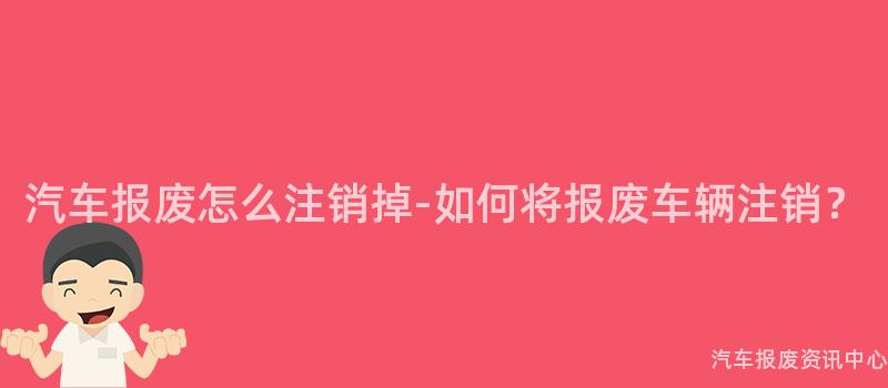 汽车报废怎么注销掉-如何将报废车辆注销？