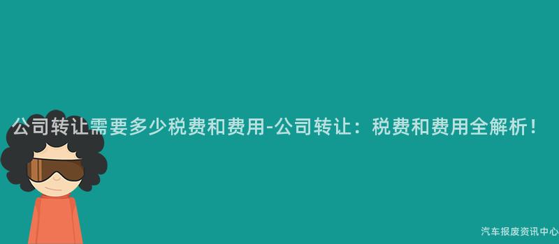 公司转让需要多少税费和费用-公司转让：税费和费用全解析！