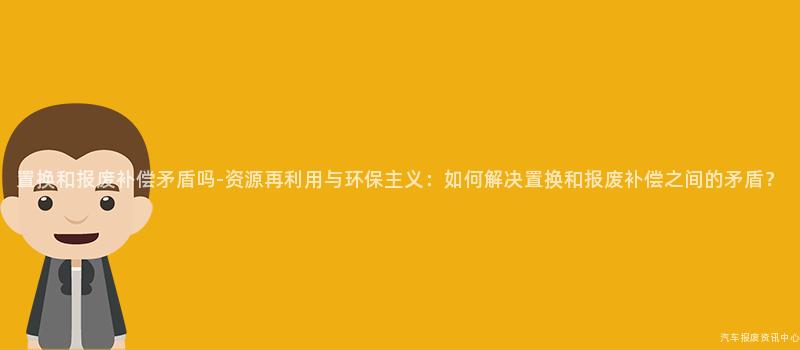 置换和报废补偿矛盾吗-资源再利用与环保主义：如何解决置换和报废补偿之间的矛盾？