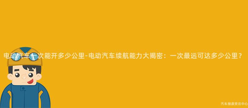 电动汽车一次能开多少公里-电动汽车续航能力大揭密：一次最远可达多少公里？