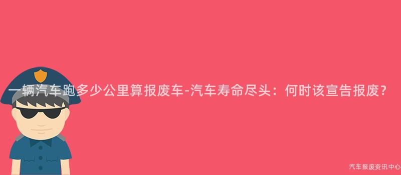 一辆汽车跑多少公里算报废车-汽车寿命尽头：何时该宣告报废？