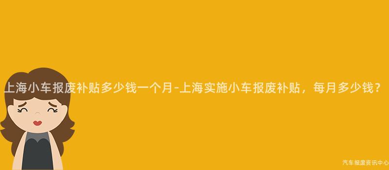 上海小车报废补贴多少钱一个月-上海实施小车报废补贴，每月多少钱？