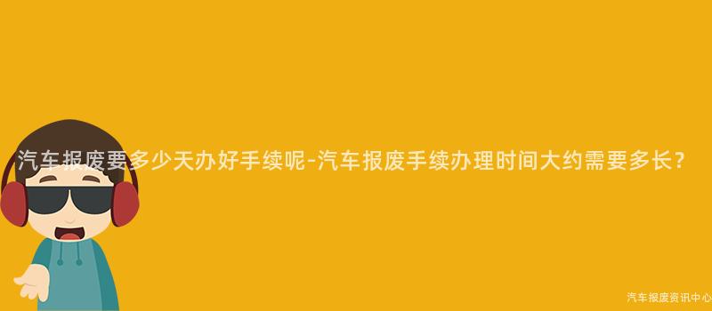 汽车报废要多少天办好手续呢-汽车报废手续办理时间大约需要多长？