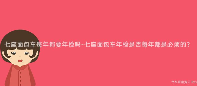 七座面包车每年都要年检吗-七座面包车年检是否每年都是必须的？