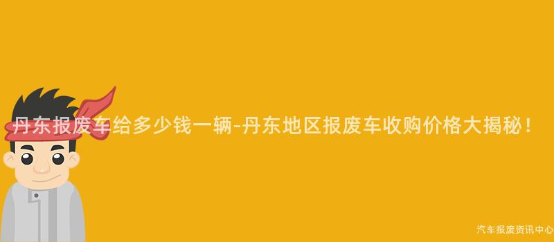 丹东报废车给多少钱一辆-丹东地区报废车收购价格大揭秘！