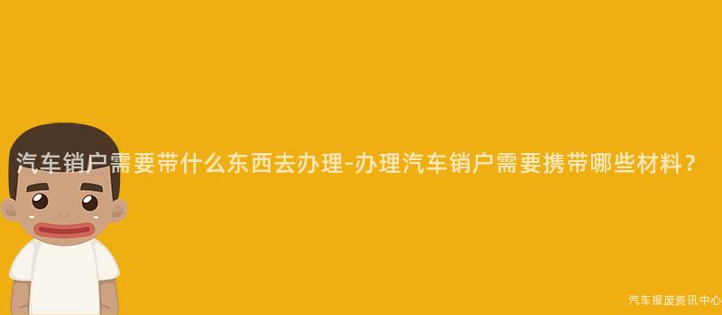 汽车销户需要带什么东西去办理-办理汽车销户需要携带哪些材料？