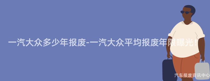 一汽大众多少年报废-一汽大众平均报废年限曝光！