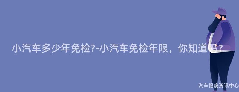 小汽车多少年免检?-小汽车免检年限，你知道吗？
