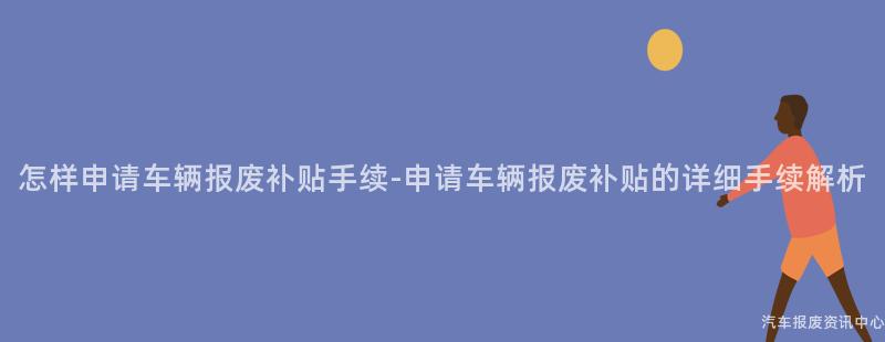 怎样申请车辆报废补贴手续-申请车辆报废补贴的详细手续解析