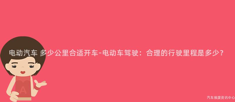 电动汽车 多少公里合适开车-电动车驾驶：合理的行驶里程是多少？