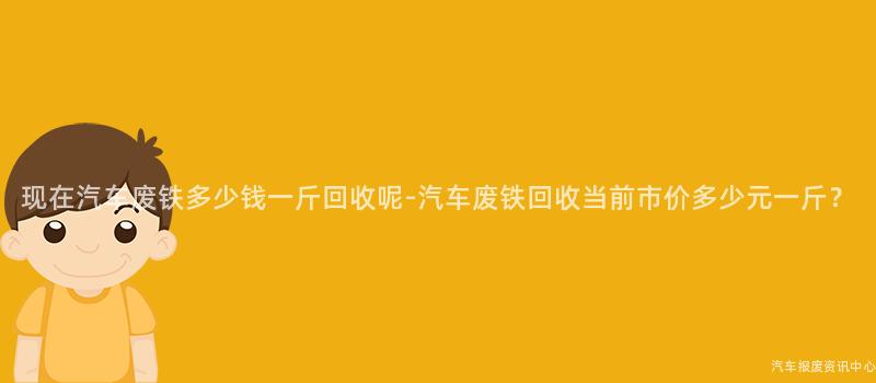现在汽车废铁多少钱一斤回收呢-汽车废铁回收当前市价多少元一斤？