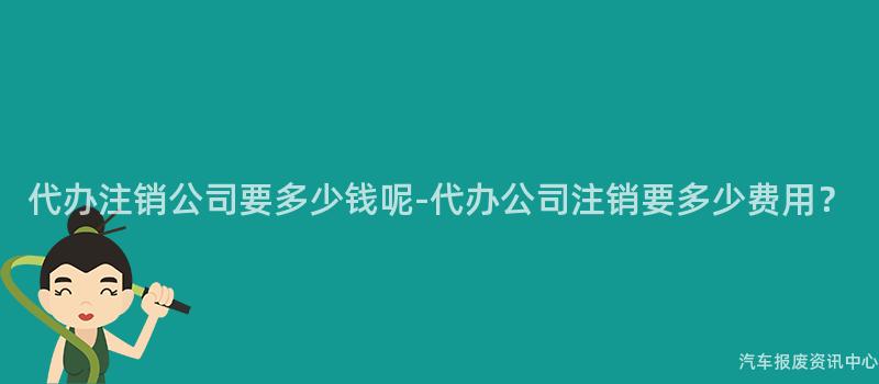 代办注销公司要多少钱呢-代办公司注销要多少费用？