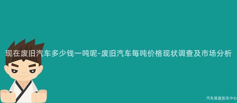 现在废旧汽车多少钱一吨呢-废旧汽车每吨价格现状调查及市场分析