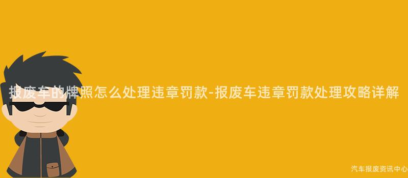 报废车的牌照怎么处理违章罚款-报废车违章罚款处理攻略详解