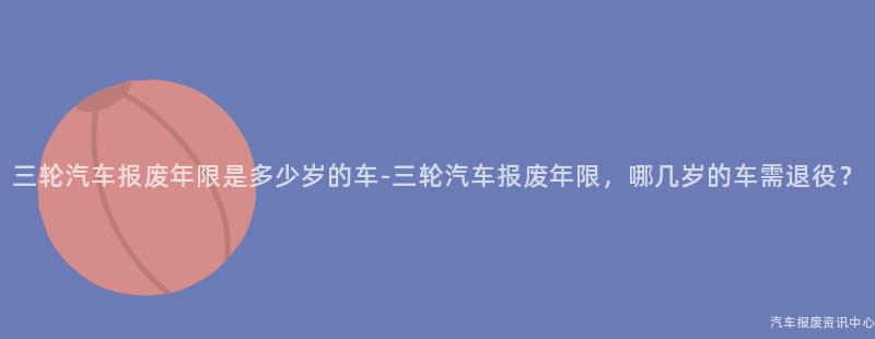 三轮汽车报废年限是多少岁的车-三轮汽车报废年限，哪几岁的车需退役？