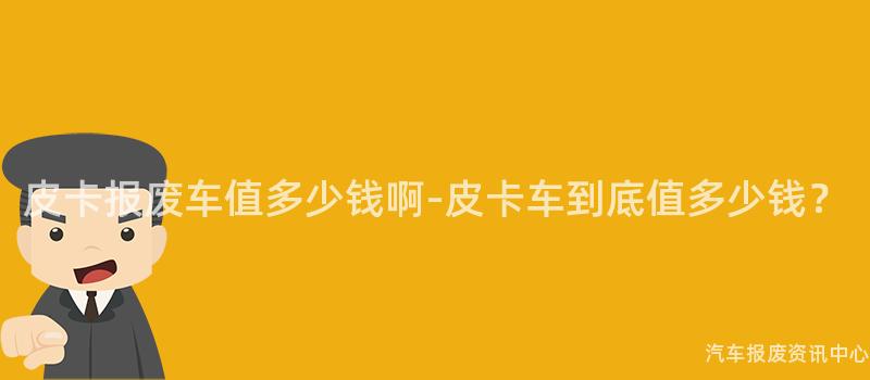 皮卡报废车值多少钱啊-皮卡车到底值多少钱？