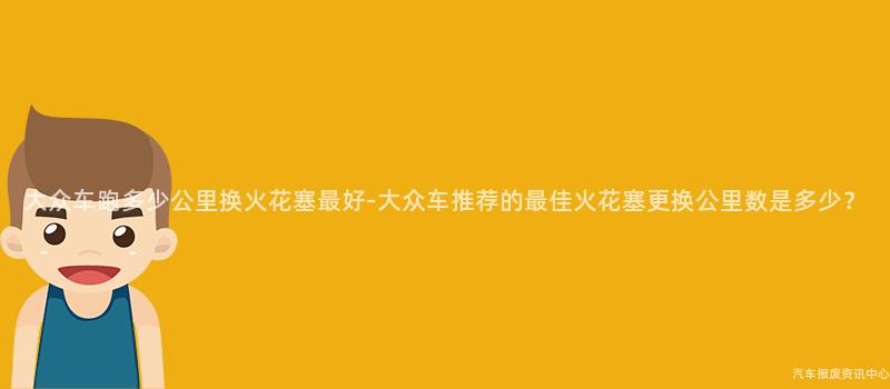 大众车跑多少公里换火花塞最好-大众车推荐的最佳火花塞更换公里数是多少？