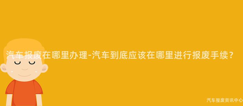 汽车报废在哪里办理-汽车到底应该在哪里进行报废手续？