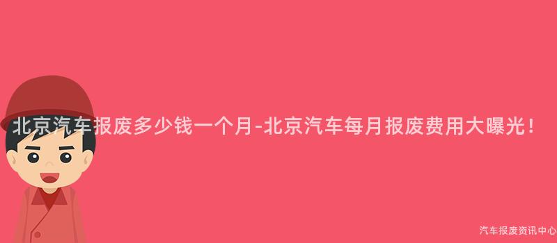 北京汽车报废多少钱一个月-北京汽车每月报废费用大曝光！