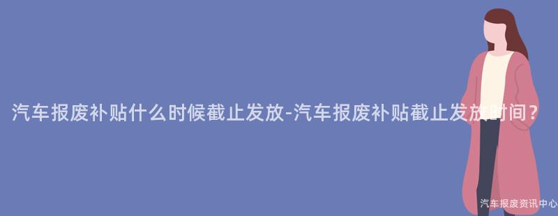 汽车报废补贴什么时候截止发放-汽车报废补贴截止发放时间？