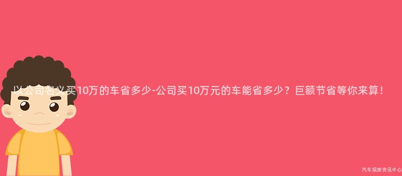 以公司名义买10万的车省多少-公司买10万元的车能省多少？巨额节省等你来算！