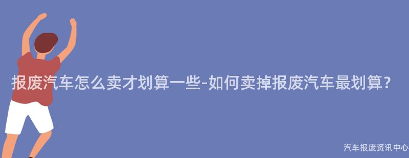 报废汽车怎么卖才划算一些-如何卖掉报废汽车最划算？