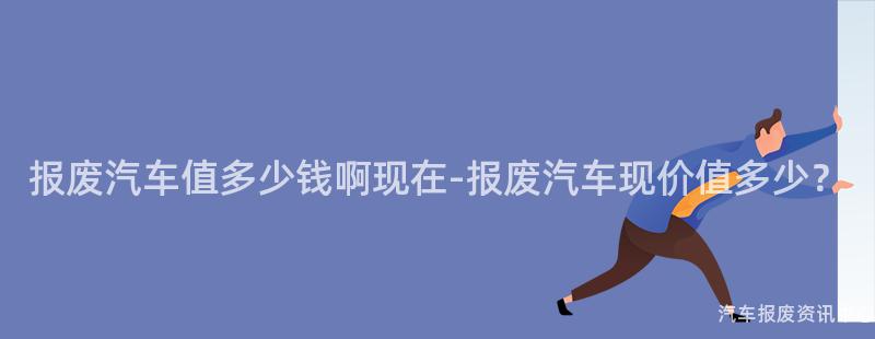 报废汽车值多少钱啊现在-报废汽车现价值多少？
