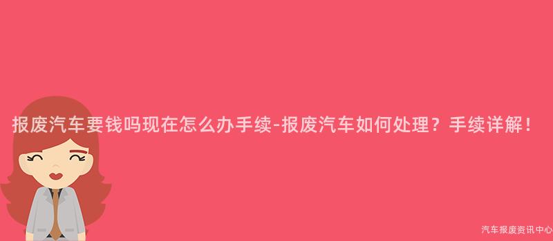报废汽车要钱吗现在怎么办手续-报废汽车如何处理？手续详解！