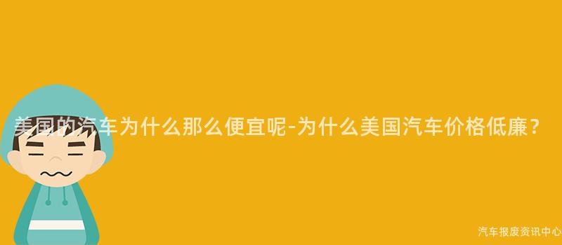 美国的汽车为什么那么便宜呢-为什么美国汽车价格低廉？